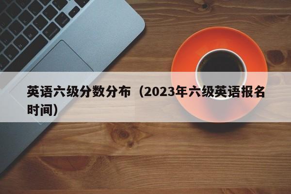 英语六级分数分布（2023年六级英语报名时间）插图1