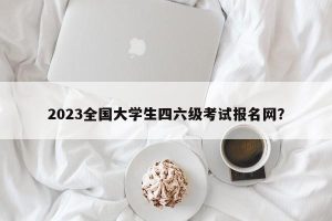 2023全国大学生四六级考试报名网？-小默在职场