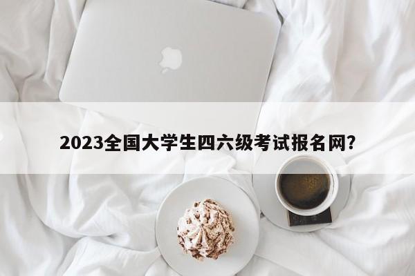 2023全国大学生四六级考试报名网？  第1张