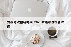 六级考试报名时间-2023六级考试报名时间-小默在职场