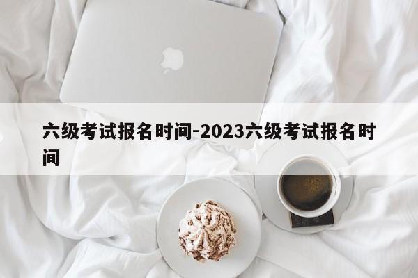 六级考试报名时间-2023六级考试报名时间