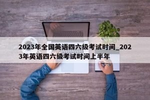 2023年全国英语四六级考试时间_2023年英语四六级考试时间上半年-小默在职场