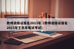 教师资格证报名2023年（教师资格证报名2023年下半年笔试考试）-小默在职场