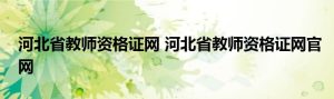 河北省教师资格证网 河北省教师资格证网官网-小默在职场