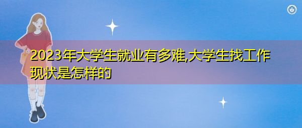 2023年大学生就业有多难,大学生找工作现状是怎样的