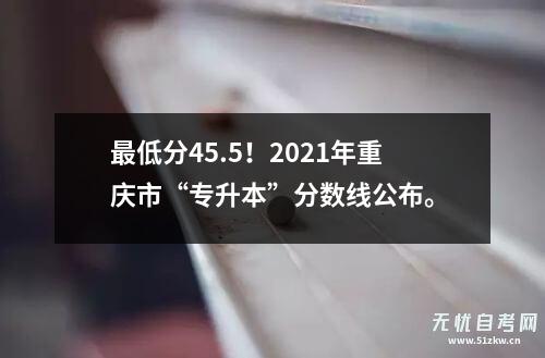 最低分45.5！2021年重庆市“专升本”分数线公布。